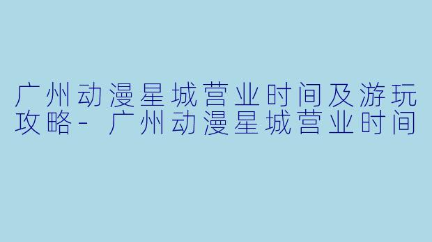 广州动漫星城营业时间及游玩攻略-广州动漫星城营业时间
