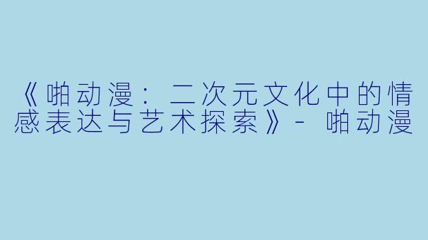 《啪动漫：二次元文化中的情感表达与艺术探索》-啪动漫