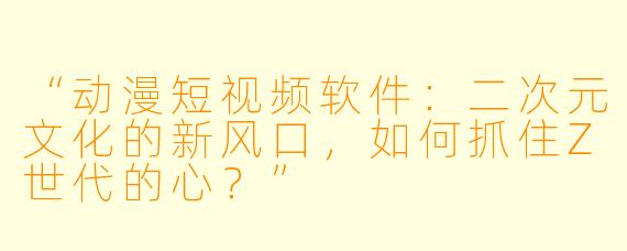 “动漫短视频软件：二次元文化的新风口，如何抓住Z世代的心？”