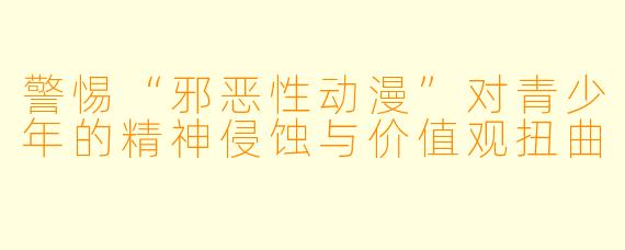 警惕“邪恶性动漫”对青少年的精神侵蚀与价值观扭曲