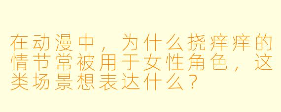 在动漫中，为什么挠痒痒的情节常被用于女性角色，这类场景想表达什么？