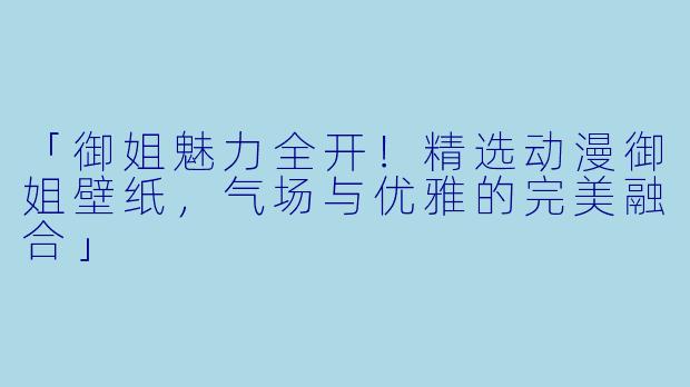 「御姐魅力全开！精选动漫御姐壁纸，气场与优雅的完美融合」