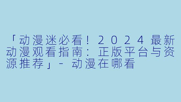 「动漫迷必看！2024最新动漫观看指南：正版平台与资源推荐」-动漫在哪看