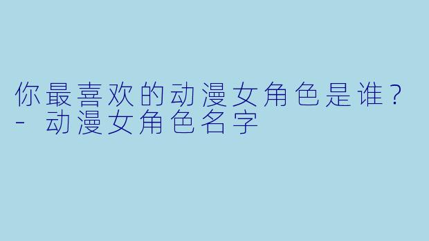 你最喜欢的动漫女角色是谁？-动漫女角色名字