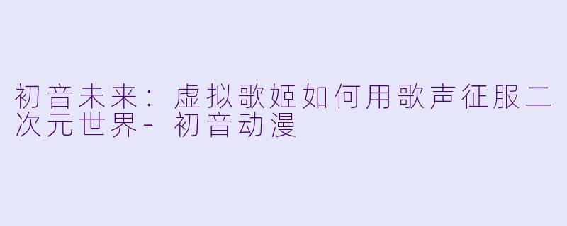 初音未来：虚拟歌姬如何用歌声征服二次元世界-初音动漫