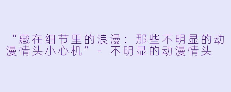 “藏在细节里的浪漫：那些不明显的动漫情头小心机”-不明显的动漫情头