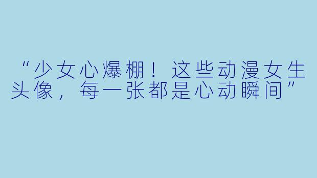 “少女心爆棚！这些动漫女生头像，每一张都是心动瞬间”