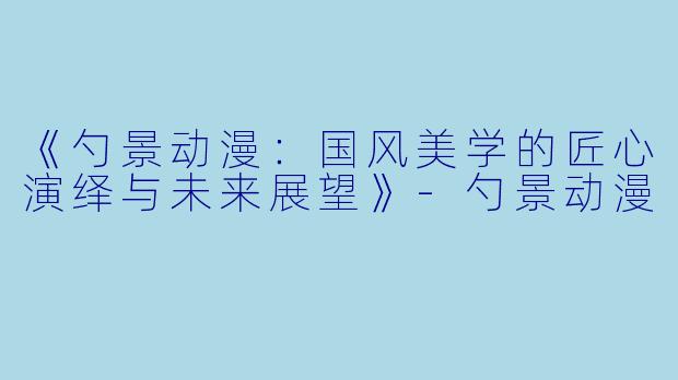 《勺景动漫：国风美学的匠心演绎与未来展望》-勺景动漫