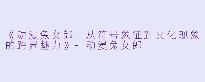 《动漫兔女郎：从符号象征到文化现象的跨界魅力》-动漫兔女郎