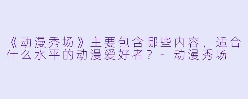《动漫秀场》主要包含哪些内容，适合什么水平的动漫爱好者？-动漫秀场
