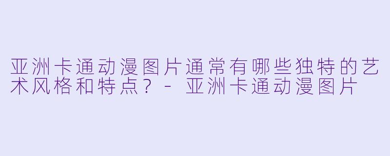 亚洲卡通动漫图片通常有哪些独特的艺术风格和特点？-亚洲卡通动漫图片