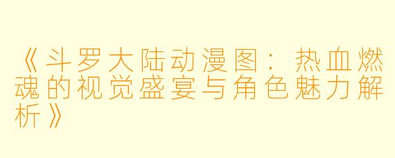 《斗罗大陆动漫图：热血燃魂的视觉盛宴与角色魅力解析》