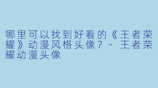 哪里可以找到好看的《王者荣耀》动漫风格头像？-王者荣耀动漫头像
