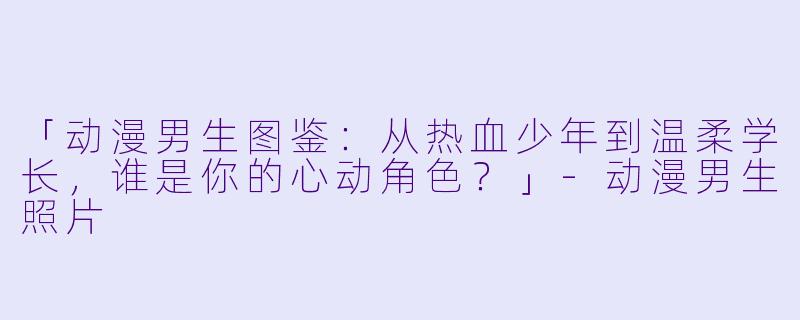 「动漫男生图鉴：从热血少年到温柔学长，谁是你的心动角色？」-动漫男生照片