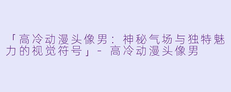 「高冷动漫头像男：神秘气场与独特魅力的视觉符号」-高冷动漫头像男