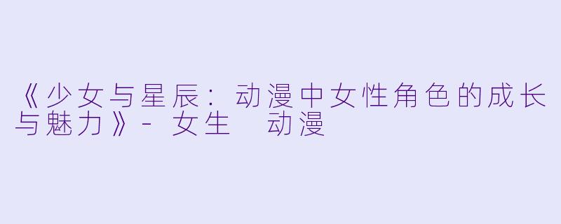 《少女与星辰：动漫中女性角色的成长与魅力》-女生 动漫