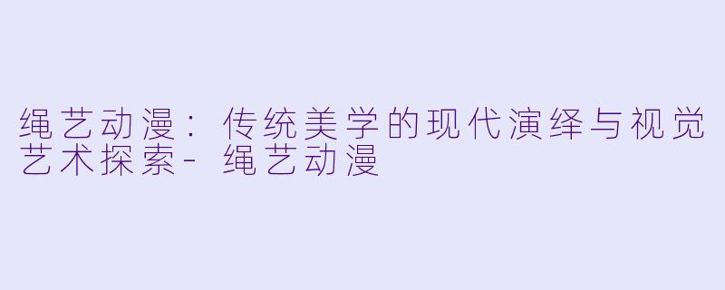 绳艺动漫：传统美学的现代演绎与视觉艺术探索-绳艺动漫