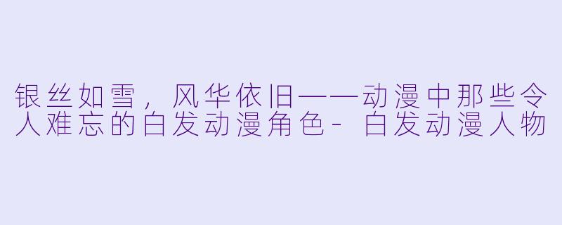 银丝如雪，风华依旧——动漫中那些令人难忘的白发动漫角色-白发动漫人物