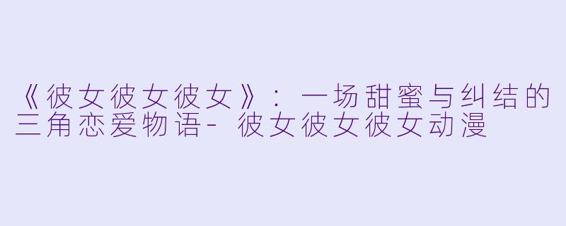 《彼女彼女彼女》：一场甜蜜与纠结的三角恋爱物语-彼女彼女彼女动漫