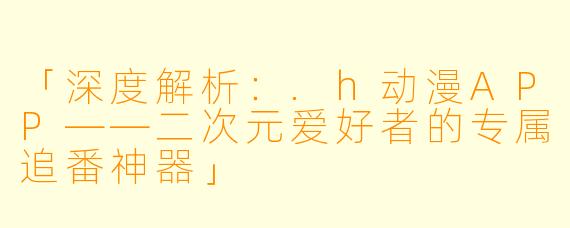 「深度解析：.h动漫APP——二次元爱好者的专属追番神器」
