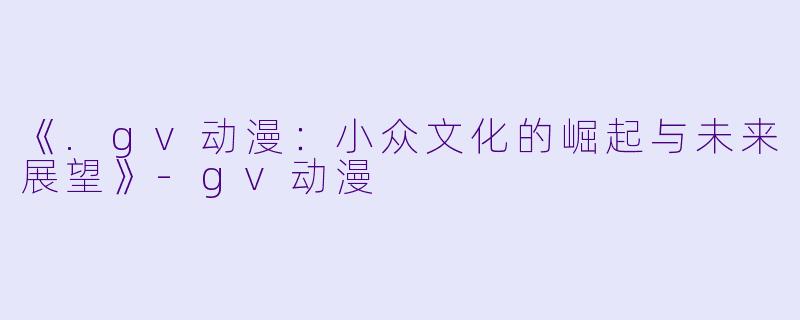 《.gv动漫：小众文化的崛起与未来展望》-gv动漫