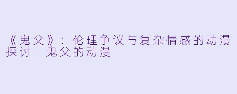 《鬼父》：伦理争议与复杂情感的动漫探讨-鬼父的动漫