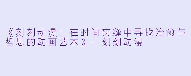 《刻刻动漫：在时间夹缝中寻找治愈与哲思的动画艺术》-刻刻动漫