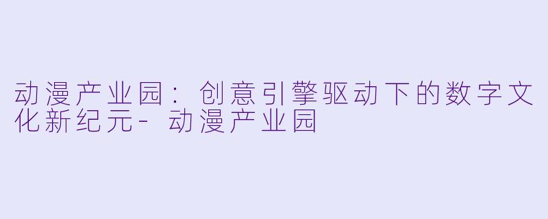 动漫产业园：创意引擎驱动下的数字文化新纪元-动漫产业园