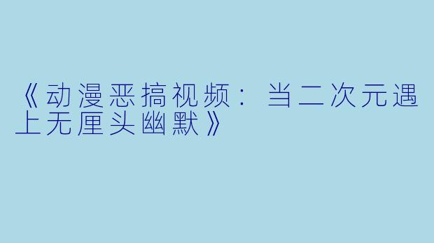 《动漫恶搞视频：当二次元遇上无厘头幽默》