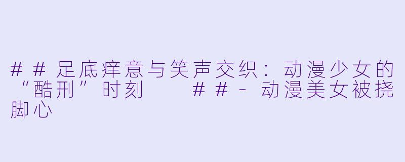 ##足底痒意与笑声交织：动漫少女的“酷刑”时刻

##-动漫美女被挠脚心