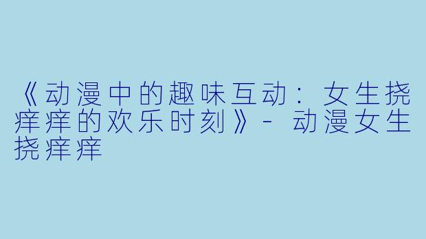 《动漫中的趣味互动：女生挠痒痒的欢乐时刻》-动漫女生挠痒痒