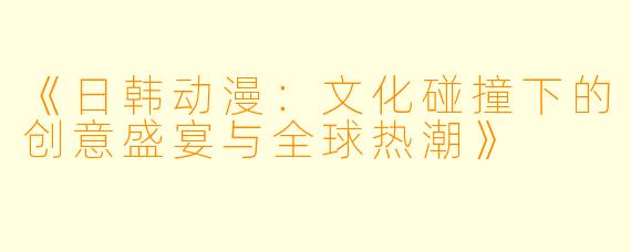 《日韩动漫：文化碰撞下的创意盛宴与全球热潮》