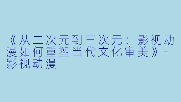 《从二次元到三次元：影视动漫如何重塑当代文化审美》-影视动漫