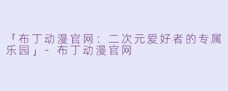 「布丁动漫官网：二次元爱好者的专属乐园」-布丁动漫官网