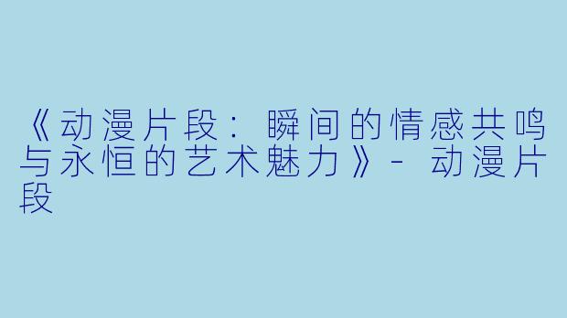 《动漫片段：瞬间的情感共鸣与永恒的艺术魅力》-动漫片段