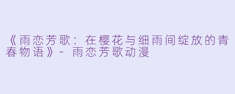 《雨恋芳歌：在樱花与细雨间绽放的青春物语》-雨恋芳歌动漫