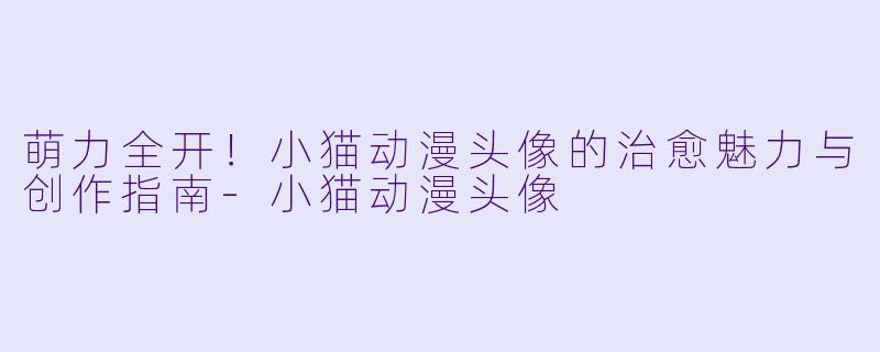 萌力全开！小猫动漫头像的治愈魅力与创作指南-小猫动漫头像