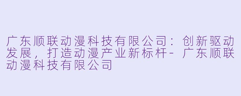 广东顺联动漫科技有限公司：创新驱动发展，打造动漫产业新标杆-广东顺联动漫科技有限公司