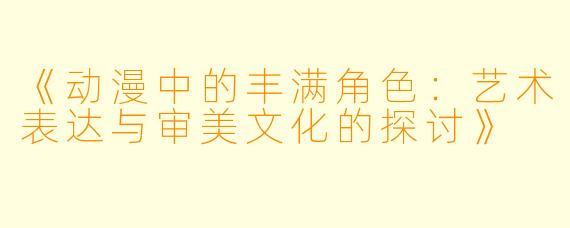 《动漫中的丰满角色：艺术表达与审美文化的探讨》