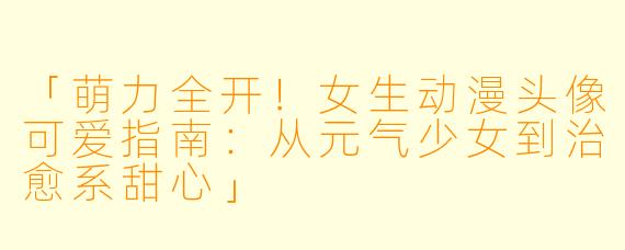 「萌力全开！女生动漫头像可爱指南：从元气少女到治愈系甜心」