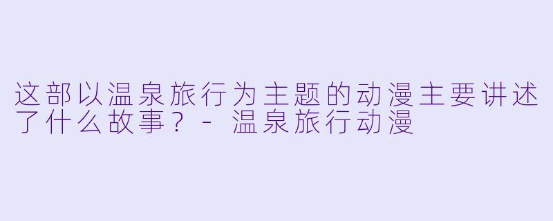 这部以温泉旅行为主题的动漫主要讲述了什么故事？-温泉旅行动漫