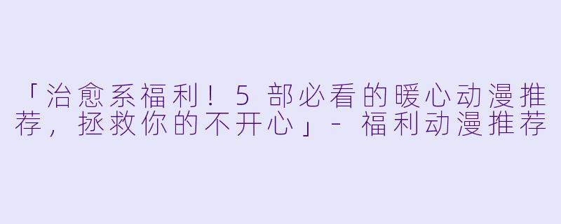 「治愈系福利！5部必看的暖心动漫推荐，拯救你的不开心」-福利动漫推荐