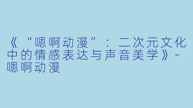 《“嗯啊动漫”：二次元文化中的情感表达与声音美学》-嗯啊动漫
