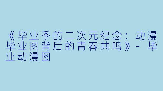 《毕业季的二次元纪念：动漫毕业图背后的青春共鸣》