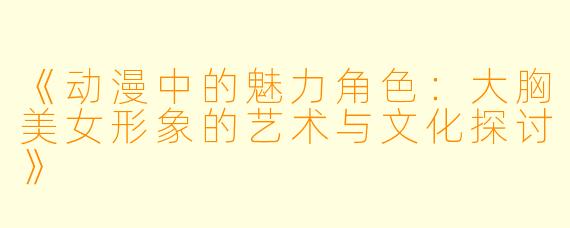 《动漫中的魅力角色：大胸美女形象的艺术与文化探讨》