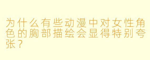 为什么有些动漫中对女性角色的胸部描绘会显得特别夸张？