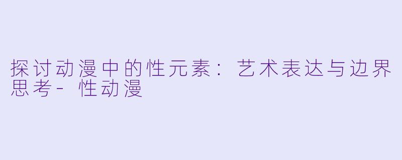 探讨动漫中的性元素：艺术表达与边界思考-性动漫