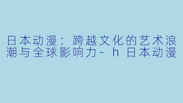 日本动漫：跨越文化的艺术浪潮与全球影响力-h日本动漫
