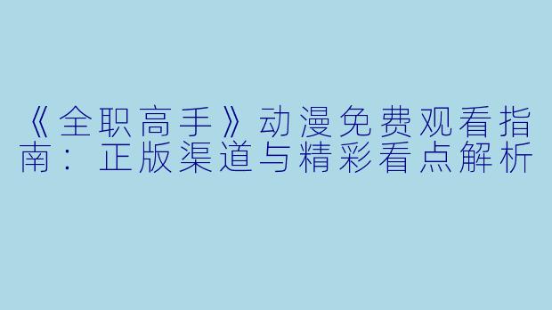《全职高手》动漫免费观看指南：正版渠道与精彩看点解析