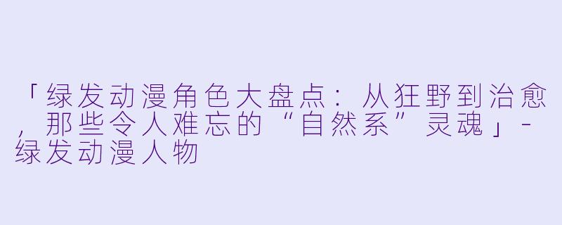 「绿发动漫角色大盘点：从狂野到治愈，那些令人难忘的“自然系”灵魂」-绿发动漫人物